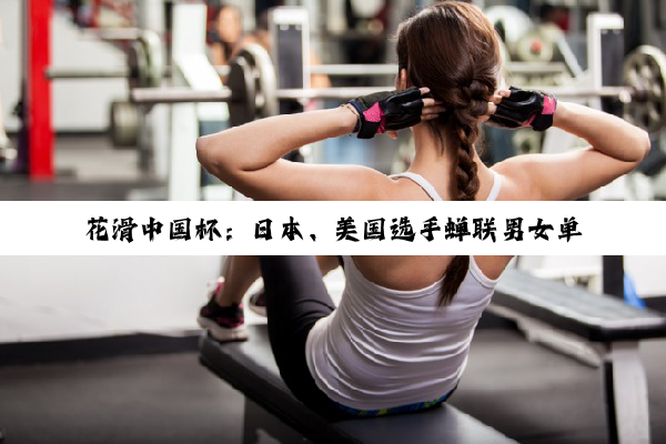 花滑中国杯：日本、美国选手蝉联男女单冠军